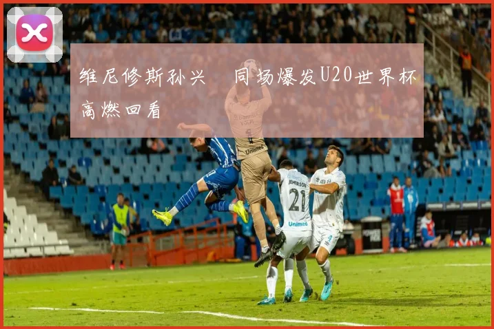 维尼修斯孙兴慜同场爆发U20世界杯高燃回看
