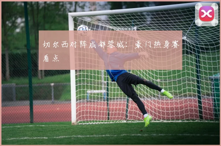 切尔西对阵成都蓉城：豪门热身赛看点