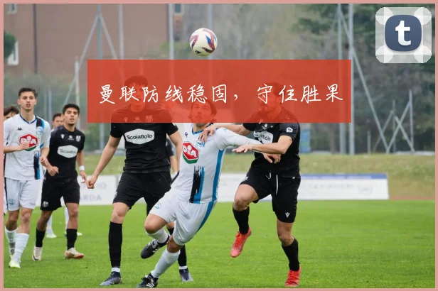 曼联防线稳固，守住胜果
