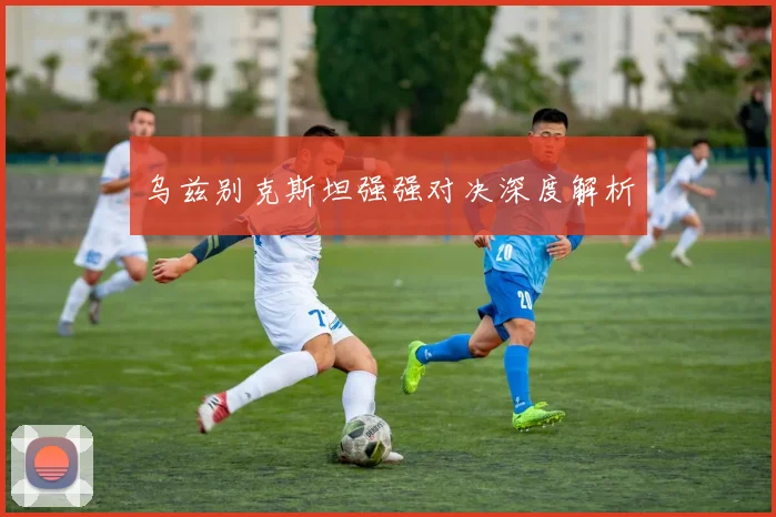 乌兹别克斯坦强强对决深度解析