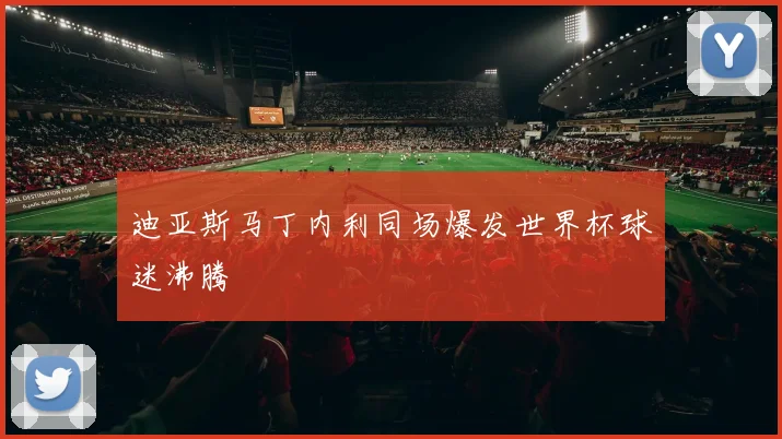 迪亚斯马丁内利同场爆发世界杯球迷沸腾
