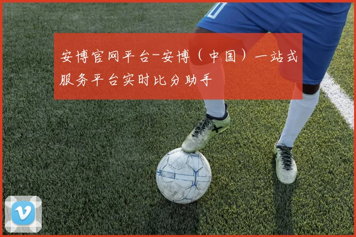 安博官网平台-安博（中国）一站式服务平台实时比分助手