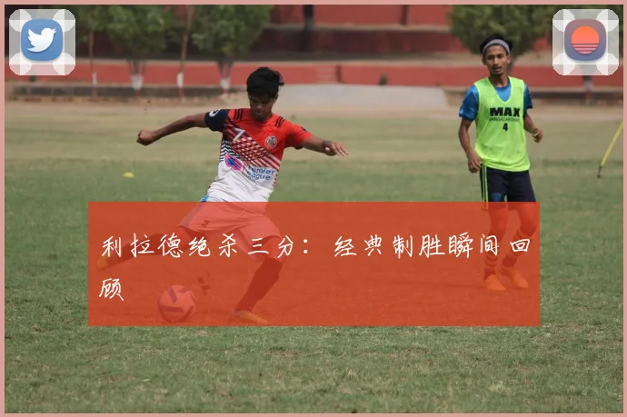利拉德绝杀三分：经典制胜瞬间回顾