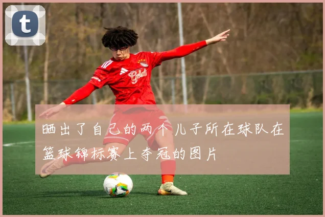 晒出了自己的两个儿子所在球队在篮球锦标赛上夺冠的图片