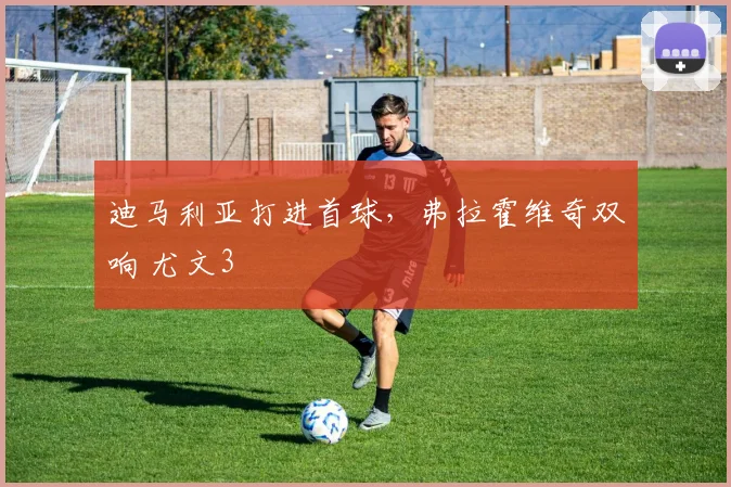 迪马利亚打进首球，弗拉霍维奇双响 尤文3