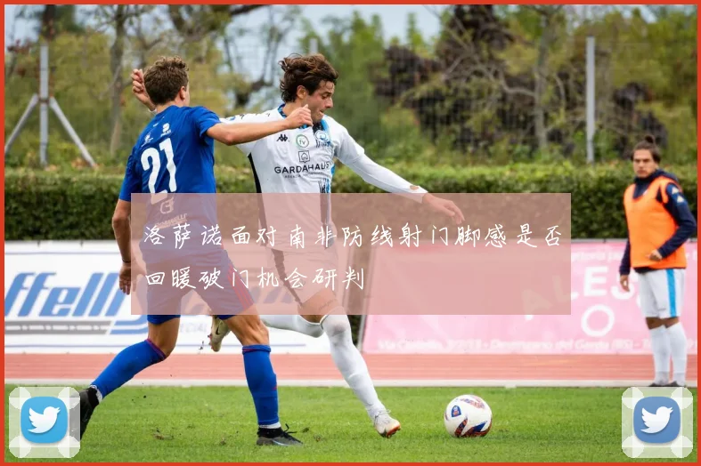 洛萨诺面对南非防线射门脚感是否回暖破门机会研判