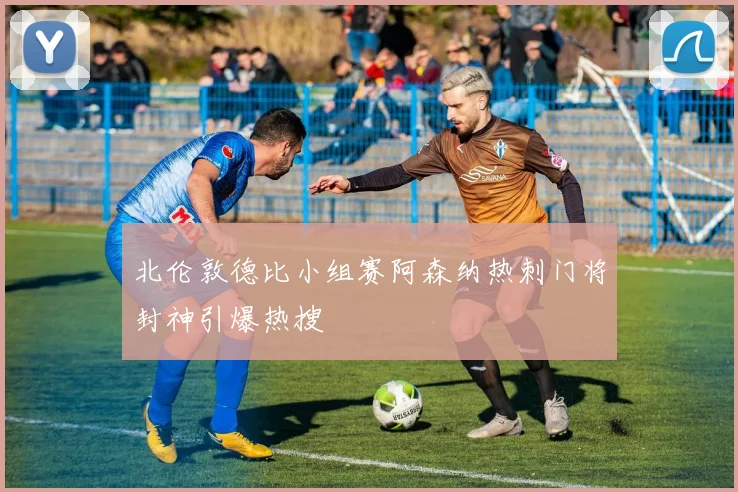 北伦敦德比小组赛阿森纳热刺门将封神引爆热搜