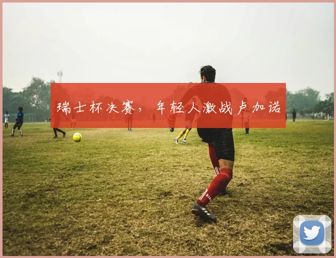 瑞士杯决赛，年轻人激战卢加诺