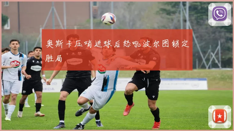 奥斯卡压哨进球后怒吼波尔图锁定胜局