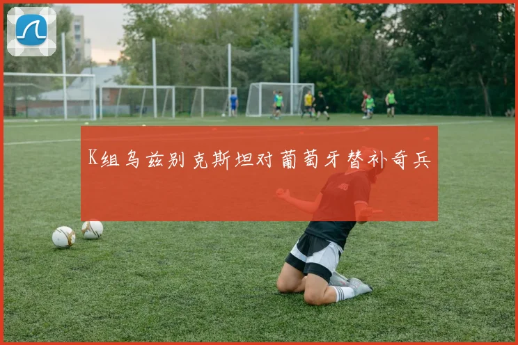K组乌兹别克斯坦对葡萄牙替补奇兵