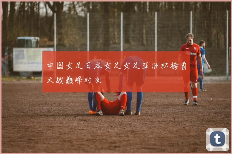 中国女足日本女足女足亚洲杯榜首大战巅峰对决