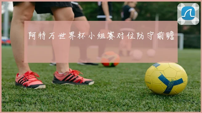 阿特万世界杯小组赛对位防守前瞻