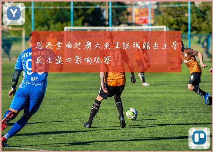 恩西索面对澳大利亚防线能否主导反击盘口影响观察