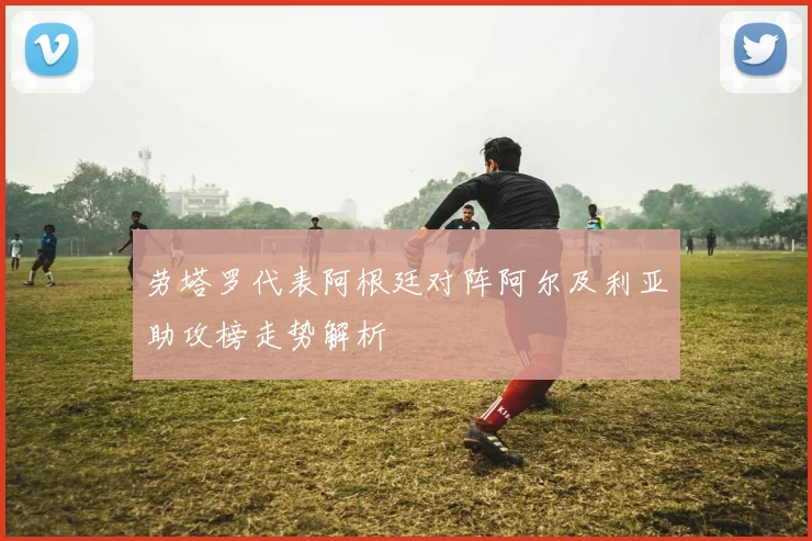 劳塔罗代表阿根廷对阵阿尔及利亚助攻榜走势解析