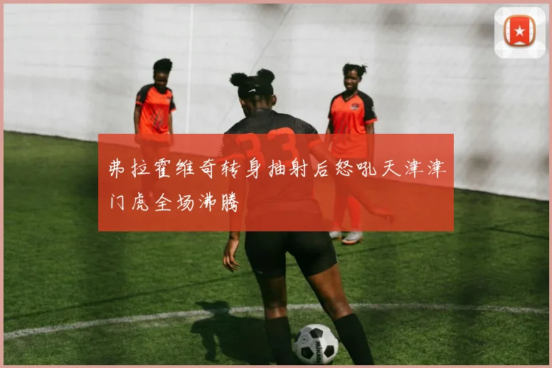 弗拉霍维奇转身抽射后怒吼天津津门虎全场沸腾