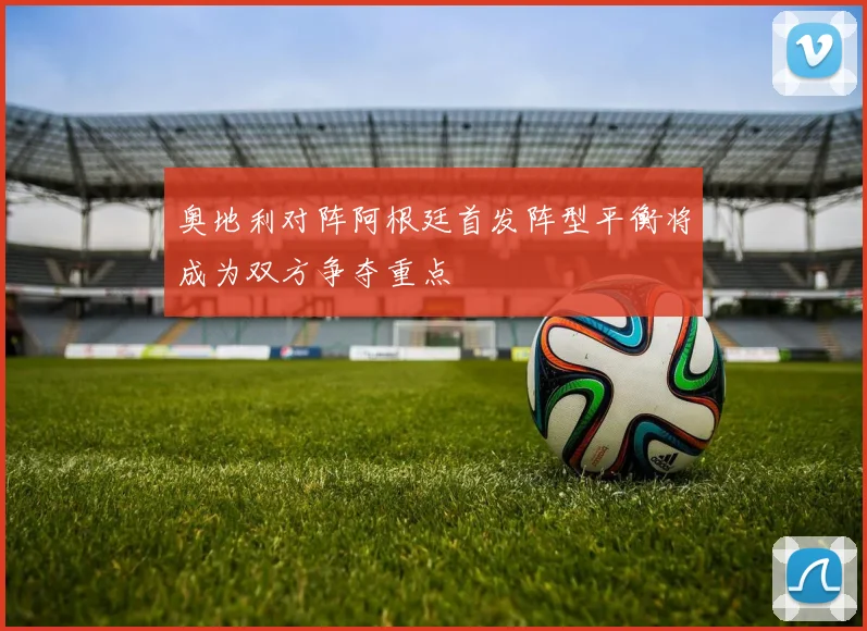 奥地利对阵阿根廷首发阵型平衡将成为双方争夺重点