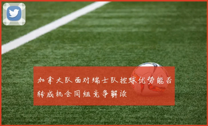 加拿大队面对瑞士队控球优势能否转成机会同组竞争解读