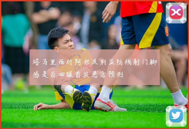 塔马里面对阿尔及利亚防线射门脚感是否回暖首发悬念预测