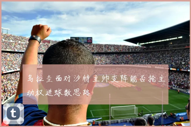 乌拉圭面对沙特主帅变阵能否抢主动权进球数思路
