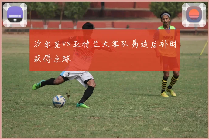 沙尔克vs亚特兰大客队易边后补时获得点球