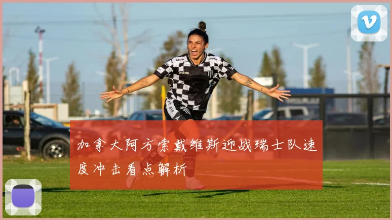 加拿大阿方索戴维斯迎战瑞士队速度冲击看点解析