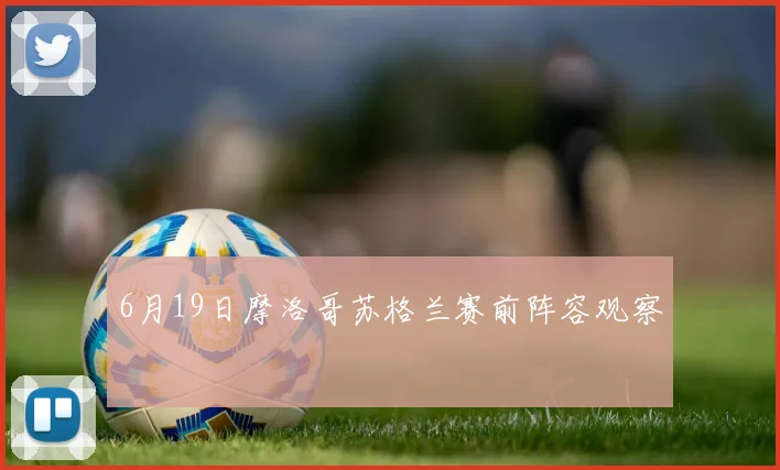 6月19日摩洛哥苏格兰赛前阵容观察