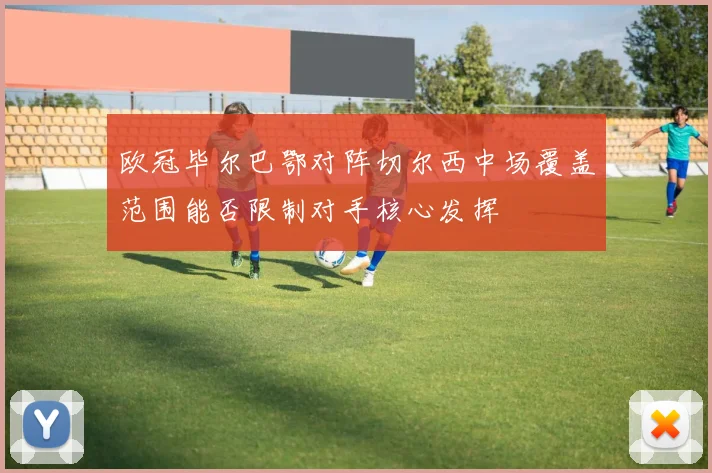 欧冠毕尔巴鄂对阵切尔西中场覆盖范围能否限制对手核心发挥