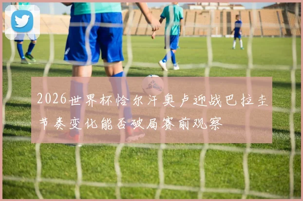 2026世界杯恰尔汗奥卢迎战巴拉圭节奏变化能否破局赛前观察