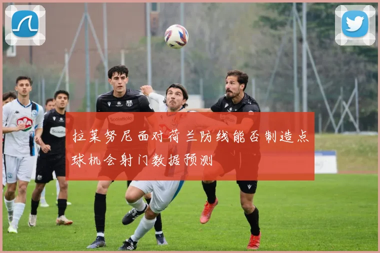 拉莱努尼面对荷兰防线能否制造点球机会射门数据预测
