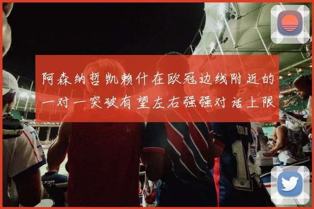 阿森纳哲凯赖什在欧冠边线附近的一对一突破有望左右强强对话上限
