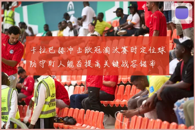 卡拉巴赫冲击欧冠淘汰赛时定位球防守盯人能否提高关键战容错率