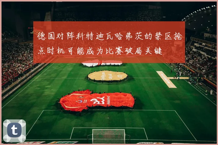 德国对阵科特迪瓦哈弗茨的禁区抢点时机可能成为比赛破局关键