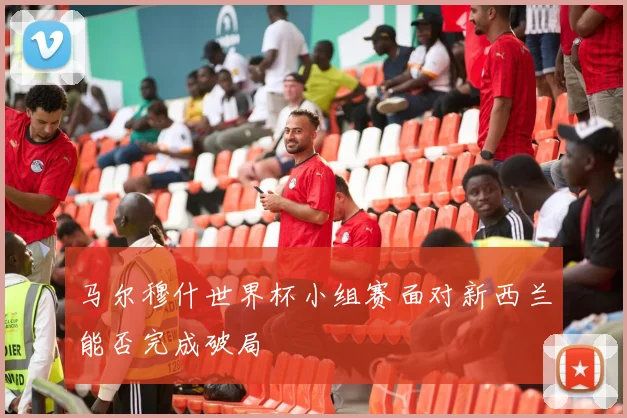 马尔穆什世界杯小组赛面对新西兰能否完成破局
