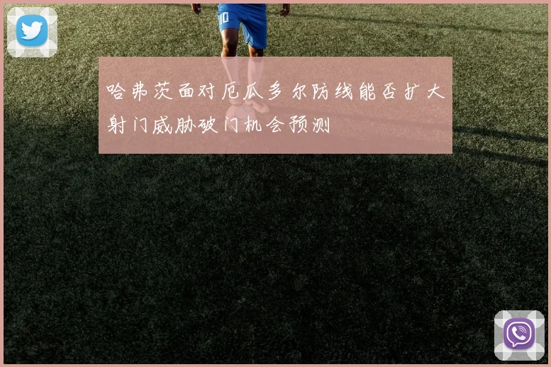 哈弗茨面对厄瓜多尔防线能否扩大射门威胁破门机会预测