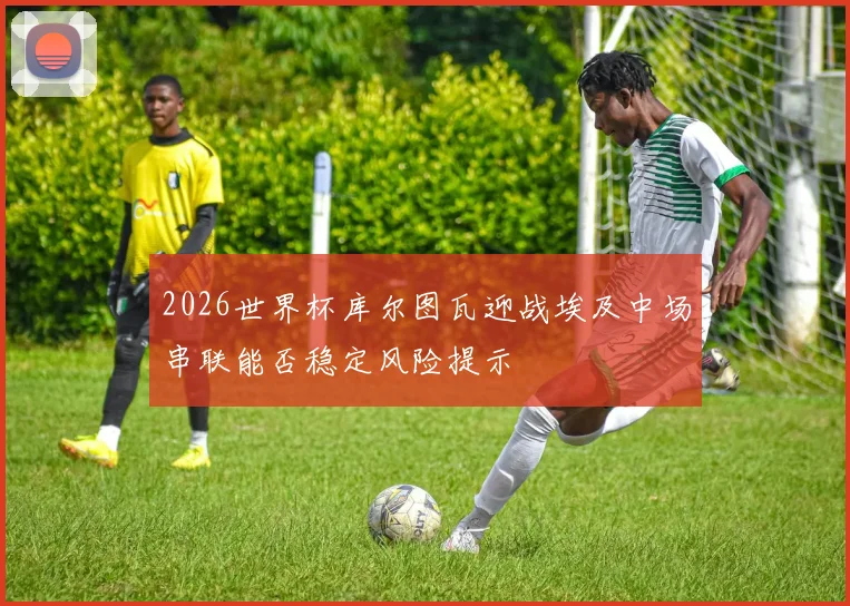 2026世界杯库尔图瓦迎战埃及中场串联能否稳定风险提示