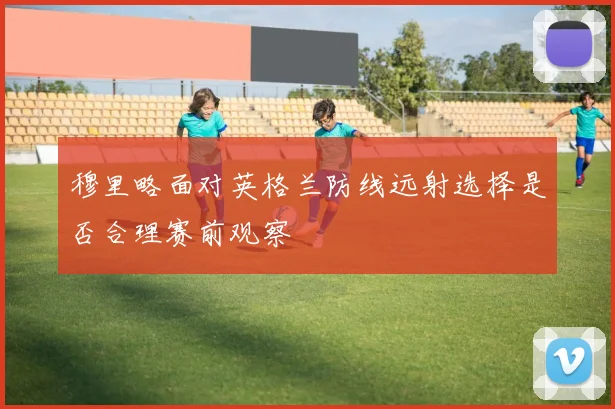 穆里略面对英格兰防线远射选择是否合理赛前观察
